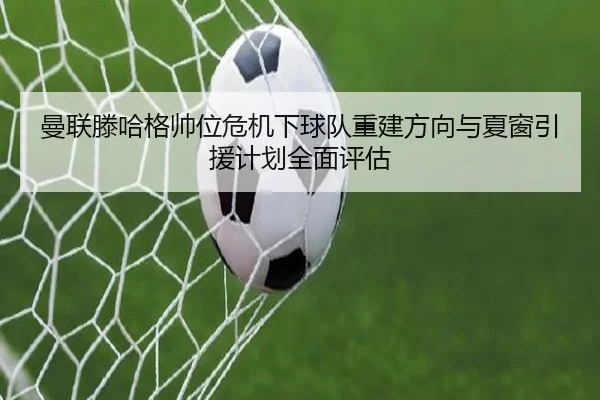 曼联滕哈格帅位危机下球队重建方向与夏窗引援计划全面评估