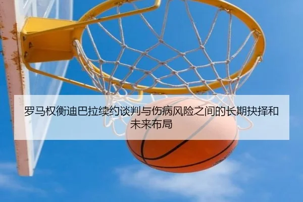 罗马权衡迪巴拉续约谈判与伤病风险之间的长期抉择和未来布局