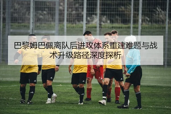 巴黎姆巴佩离队后进攻体系重建难题与战术升级路径深度探析