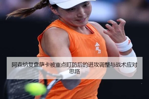 阿森纳复盘萨卡被重点盯防后的进攻调整与战术应对思路