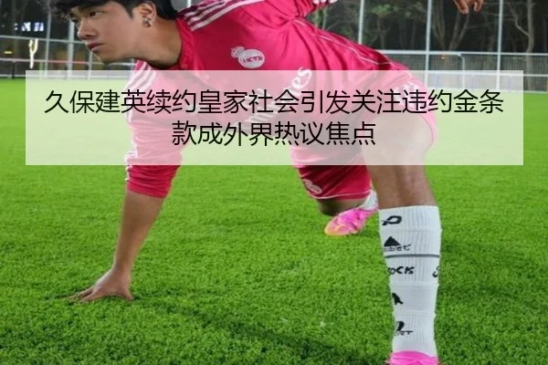 久保建英续约皇家社会引发关注违约金条款成外界热议焦点