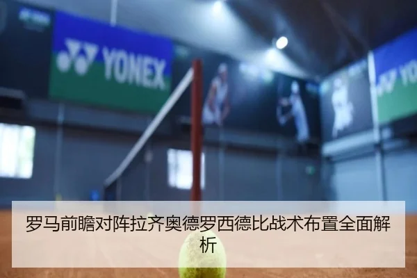 罗马前瞻对阵拉齐奥德罗西德比战术布置全面解析
