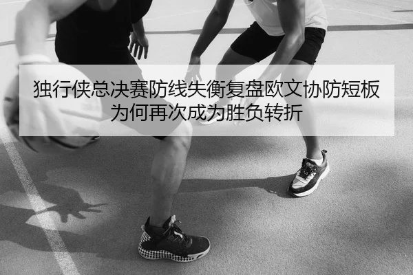 独行侠总决赛防线失衡复盘欧文协防短板为何再次成为胜负转折