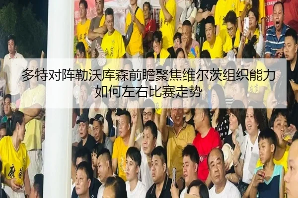 多特对阵勒沃库森前瞻聚焦维尔茨组织能力如何左右比赛走势